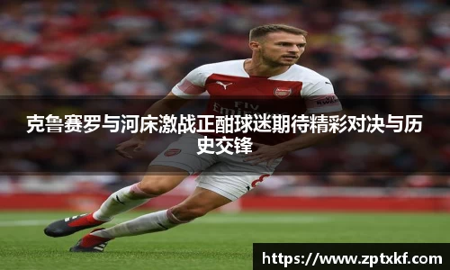 克鲁赛罗与河床激战正酣球迷期待精彩对决与历史交锋